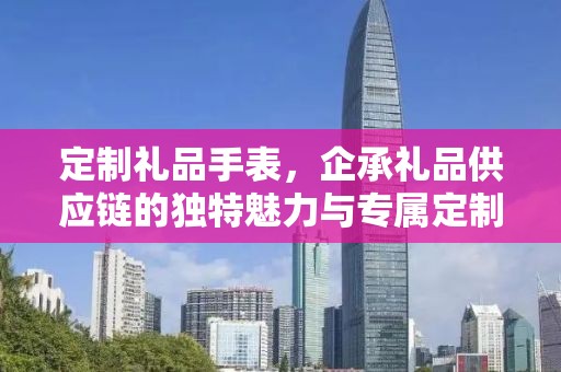 定制礼品手表，企承礼品供应链的独特魅力与专属定制体验